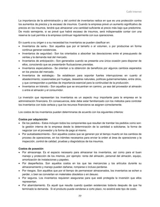 Café Internet


La importancia de la administración y del control de inventarios radica en que es una protección contra
los aumentos de precios y la escasez de insumos. Cuando la empresa prevé un aumento significativo de
precios en los insumos, tendrá que almacenar una cantidad suficiente al precio más bajo que predomine.
De modo semejante, si se prevé que habrá escasez de insumos, será indispensable contar con una
reserva la cual permita a la empresa continuar regularmente con sus operaciones.

En cuanto a su origen o a su necesidad los inventarios se pueden clasificar en:
• Inventarios de serie.- Son aquellos que por el tamaño o el volumen, o por producirse en forma
   continua generan existencias.
• Inventarios de seguridad.- Son los orientados a absorber las desviaciones entre el presupuesto de
   ventas y la demanda real del mercado.
• Inventarios de anticipación.- Son generados cuando se presenta una única ocasión para disponer de
   ellos, conociendo que se presentarán fluctuaciones previstas.
• Inventarios especulativos.- Se orientan a la obtención de beneficios por algunos cambios esperados
   en los precios del mercado.
• Inventarios de estrategia.- Se establecen para soportar fuertes interrupciones en cuanto al
   abastecimiento; ocasionadas por huelgas, desastres naturales, políticas gubernamentales, entre otros,
   y que corresponden a partidas de importancia esencial para la continuidad de la producción.
• Inventarios en tránsito.- Son aquellos que se encuentran en camino, ya sea del proveedor al almacén
   o entre el almacén y el consumidor.

La inversión que representan los inventarios es un aspecto muy importante para la empresa en la
administración financiera. En consecuencia, éste debe estar familiarizado con los métodos para controlar
los inventarios con toda certeza y que los recursos financieros se asignen correctamente.

Los costos de los inventarios pueden determinarse de acuerdo con los siguientes criterios:

Costos por adquisición
• De los pedidos.- Estos incluyen todos los componentes que resultan de tramitar los pedidos como son:
  la gestión interna de la empresa desde la determinación de la cantidad a solicitarse, la forma de
  negociar con el proveedor y la forma de pago al mismo.
• Por autoabastecimiento.- Son aquellos costos que se generan por el tiempo muerto en los cambios de
  proceso de operaciones, en los trámites necesarios para enviar la orden al área de operaciones y la
  inspección, control de calidad, pruebas y diagnósticos de los insumos.

Costos de posesión
• Por almacenaje. Es el espacio necesario para almacenar los inventarios, así como para el buen
  manejo y protección de los mismos, por ejemplo: renta del almacén, personal del almacén, equipo,
  amortización de instalaciones y papeleo.
• Por desperfectos. Son aquellos costos en los que las mercancías y los artículos durante su
  almacenamiento y manejo pueden dañarse, romperse o incluso perderse.
• Por riesgos. Son aquéllos que por el tiempo de permanecer almacenados, los inventarios se echen a
  perder, o bien se conviertan en materiales obsoletos o en desuso.
• Por seguros. Los inventarios requieren asegurarse para que esté protegida la inversión que ellos
  representan.
• Por abarrotamiento. Es aquél que resulta cuando quedan existencias todavía después de que ha
  terminado la demanda. Si el producto puede venderse a corto plazo, no existirá este tipo de costo.

                                                   77
 