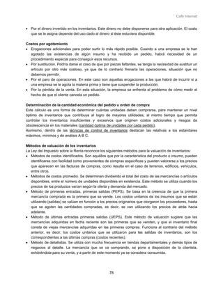 Café Internet


• Por el dinero invertido en los inventarios. Este dinero no debe disponerse para otra aplicación. El costo
  que se le asigna depende del uso dado al dinero si éste estuviera disponible.

Costos por agotamiento
• Erogaciones adicionales para poder surtir lo más rápido posible. Cuando a una empresa se le han
  agotado las existencias de algún insumo y ha recibido un pedido, habrá necesidad de un
  procedimiento especial para conseguir esos recursos.
• Por sustitución. Podría darse el caso de que por piezas faltantes, se tenga la necesidad de sustituir un
  artículo por otro más costoso, ya que de lo contrario frenaría las operaciones, situación que no
  debemos permitir.
• Por el paro de operaciones. En este caso son aquellas erogaciones a las que habrá de incurrir si a
  una empresa se le agota la materia prima y tiene que suspender la producción.
• Por la pérdida de la venta. En esta situación, la empresa se enfrenta al problema de cómo medir el
  hecho de que el cliente cancela un pedido.

Determinación de la cantidad económica del pedido u orden de compra
Este cálculo es una forma de determinar cuántas unidades deben comprarse, para mantener un nivel
óptimo de inventarios que contribuya al logro de mayores utilidades, al mismo tiempo que permita
controlar los inventarios insuficientes y excesivos que originen costos adicionales y riesgos de
obsolescencia en los materiales (cantidad óptima de unidades por cada pedido).
Asimismo, dentro de las técnicas de control de inventarios destacan las relativas a los estándares
máximos, mínimos y de análisis A B C.

Métodos de valuación de los inventarios
La Ley del Impuesto sobre la Renta reconoce los siguientes métodos para la valuación de inventarios:
• Métodos de costos identificados. Son aquéllos que por la característica del producto o insumo, pueden
   identificarse con facilidad como provenientes de compras específicas y pueden valorarse a los precios
   que aparecen en las facturas de compras, como resulta en el caso de terrenos, edificios, vehículos,
   entre otros.
• Métodos de costos promedio. Se determinan dividiendo el total del costo de las mercancías o artículos
   disponibles, entre el número de unidades disponibles en existencia. Este método se utiliza cuando los
   precios de los productos varían según la oferta y demanda del mercado.
• Método de primeras entradas, primeras salidas (PEPS). Se basa en la creencia de que la primera
   mercancía comprada es la primera que se vende. Los costos unitarios de los insumos que se están
   utilizando (salidas) se valúan en función a los precios originarios que otorgaron los proveedores, hasta
   que se agoten las cantidades compradas, es decir, se van utilizando los precios de atrás hacia
   adelante.
• Método de últimas entradas primeras salidas (UEPS). Este método de valuación sugiere que las
   mercancías adquiridas en fecha reciente son las primeras que se venden, y que el inventario final
   consta de viejas mercancías adquiridas en las primeras compras. Funciona al contrario del método
   anterior, es decir, los costos unitarios que se utilizaron para las salidas de inventarios, son los
   correspondientes a las últimas compras (costos recientes).
• Método de detallistas. Se utiliza con mucha frecuencia en tiendas departamentales y demás tipos de
   negocios al detalle. La mercancía que se va comprando, se pone a disposición de la clientela,
   exhibiéndola para su venta, y a partir de este momento ya se considera consumida.




                                                    78
 