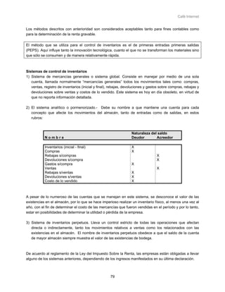 Café Internet


Los métodos descritos con anterioridad son considerados aceptables tanto para fines contables como
para la determinación de la renta gravable.

El método que se utiliza para el control de inventarios es el de primeras entradas primeras salidas
(PEPS). Aquí influye tanto la innovación tecnológica, cuanto el que no se transforman los materiales sino
que sólo se consumen y de manera relativamente rápida.



Sistemas de control de inventarios
1) Sistema de mercancías generales o sistema global. Consiste en manejar por medio de una sola
   cuenta, llamada normalmente “mercancías generales” todos los movimientos tales como: compras,
   ventas, registro de inventarios (inicial y final), rebajas, devoluciones y gastos sobre compras, rebajas y
   devoluciones sobre ventas y costos de lo vendido. Este sistema es hoy en día obsoleto, en virtud de
   que no reporta información detallada.

2) El sistema analítico o pormenorizado.- Debe su nombre a que mantiene una cuenta para cada
   concepto que afecte los movimientos del almacén, tanto de entradas como de salidas, en estos
   rubros:



                                                                  Naturaleza del saldo
           Nombre                                                 Deudor        Acreedor

           Inventarios (inicial - final)                          X
           Compras                                                X
           Rebajas s/compras                                                      X
           Devoluciones s/compra                                                  X
           Gastos s/compra                                        X
           Ventas                                                                 X
           Rebajas s/ventas                                       X
           Devoluciones s/ventas                                  X
           Costo de lo vendido                                    X



A pesar de lo numeroso de las cuentas que se manejan en este sistema, se desconoce el valor de las
existencias en el almacén, por lo que se hace imperioso realizar un inventario físico, al menos una vez al
año, con el fin de determinar el costo de las mercancías que fueron vendidas en el período y por lo tanto,
estar en posibilidades de determinar la utilidad o pérdida de la empresa.

3) Sistema de inventarios perpetuos. Lleva un control estricto de todas las operaciones que afectan
   directa o indirectamente, tanto los movimientos relativos a ventas como los relacionados con las
   existencias en el almacén. El nombre de inventarios perpetuos obedece a que el saldo de la cuenta
   de mayor almacén siempre muestra el valor de las existencias de bodega.



De acuerdo al reglamento de la Ley del Impuesto Sobre la Renta, las empresas están obligadas a llevar
alguno de los sistemas anteriores, dependiendo de los ingresos manifestados en su última declaración.



                                                     79
 