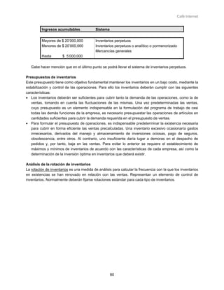 Café Internet


         Ingresos acumulables              Sistema


         Mayores de $ 20’000,000           Inventarios perpetuos
         Menores de $ 20’000,000           Inventarios perpetuos o analítico o pormenorizado
                                           Mercancías generales
         Hasta        $ 5’000,000

   Cabe hacer mención que en el último punto se podrá llevar el sistema de inventarios perpetuos.

Presupuestos de inventarios
Este presupuesto tiene como objetivo fundamental mantener los inventarios en un bajo costo, mediante la
estabilización y control de las operaciones. Para ello los inventarios deberán cumplir con las siguientes
características:
• Los inventarios deberán ser suficientes para cubrir tanto la demanda de las operaciones, como la de
   ventas, tomando en cuenta las fluctuaciones de las mismas. Una vez predeterminadas las ventas,
   cuyo presupuesto es un elemento indispensable en la formulación del programa de trabajo de casi
   todas las demás funciones de la empresa, es necesario presupuestar las operaciones de artículos en
   cantidades suficientes para cubrir la demanda requerida en el presupuesto de ventas.
• Para formular el presupuesto de operaciones, es indispensable predeterminar la existencia necesaria
   para cubrir en forma eficiente las ventas precalculadas. Una inventario excesivo ocasionaría gastos
   innecesarios, derivados del manejo y almacenamiento de inversiones ociosas, pago de seguros,
   obsolescencia, entre otros. Al contrario, uno insuficiente daría lugar a demoras en el despacho de
   pedidos y, por tanto, baja en las ventas. Para evitar lo anterior se requiere el establecimiento de
   máximos y mínimos de inventarios de acuerdo con las características de cada empresa, así como la
   determinación de la inversión óptima en inventarios que deberá existir.

Análisis de la rotación de inventarios
La rotación de inventarios es una medida de análisis para calcular la frecuencia con la que los inventarios
en existencias se han renovado en relación con las ventas. Representan un elemento de control de
inventarios. Normalmente deberán fijarse rotaciones estándar para cada tipo de inventarios.




                                                     80
 