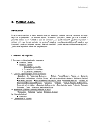 Café Internet




8.- MARCO LEGAL


Introducción

En el presente capítulo se tratan aspectos que con seguridad cualquier persona interesada en hacer
negocios se preguntará: ¿en términos legales, en realidad qué puedo hacer?, ¿lo que se quiere y
pretende realizar es en realidad un acto de comercio?, ¿se puede realizar?, ¿quiénes sí pueden y
quiénes no?, ¿qué tipo de sociedad me conviene?, ¿qué se necesita para establecerla?, ¿qué es una
franquicia?, ¿qué son patentes, marcas y derechos de autor?, ¿cuáles son las modalidades de seguros?,
¿por qué es importante contar con apoyos legales?.




Contenido del capítulo

I. Formas o modalidades legales para operar
         • Personas Físicas
         • Personas Morales
               • Sociedades Mercantiles
               • Sociedades Cooperativas
               • Sociedades Civiles (S.C.)
II. Licencias y permisos para iniciar operaciones
         •Secretaría de Relaciones Exteriores         •Notario Público/Registro Público de Comercio
         •Secretaría de Hacienda y Crédito Público •Gobierno Municipal / Gobierno del Distrito Federal
         •Secretaría de Salud •Instituto Mexicano del Seguro Social •Institución Bancaria •Sistema de
         Información Empresarial Mexicano •Coparmex •Sindicato •Instituto Nacional de Estadística,
         Geografía e Informática •Secretaría de Economía •Secretaría del Medio Ambiente, Recursos
         Naturales y Pesca •Comisión Nacional del Agua
III. Franquicias, patentes, marcas y derechos de autor
         •Franquicias •Patentes •Marcas •Derechos de autor
IV. Consultoría legal
         • Contratos
V. Contratación de seguros




                                                 81
 
