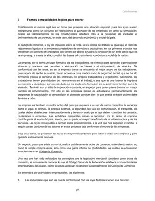 Café Internet


I.      Formas o modalidades legales para operar

Posiblemente el marco legal sea un tema que presente una situación especial, pues las leyes suelen
interpretarse como un conjunto de restricciones al quehacer de las empresas, en tanto su formulación,
desde los planteamientos de los constituyentes, obedece más a la necesidad de encauzar el
delineamiento de un proyecto, en este caso, del desarrollo económico y social del país.

El código de comercio, la ley de impuesto sobre la renta, la ley federal del trabajo, al igual que el resto de
reglamentos ligados a las empresas prestadoras de servicios o productivas, en sus primeros artículos nos
presentan un conjunto de preceptos que tienen por objeto ayudar a la creación de un ente activo que es
la empresa y, a través de ella, constituir las bases del crecimiento económico y social de la nación.

La empresa se ve como un lugar formativo de los trabajadores, es el medio para aprender o perfeccionar
técnicas y procesos que permiten la elaboración de bienes y el otorgamiento de servicios. De
conformidad con las leyes, es en la empresa donde se encuentra el mejor apoyo de los trabajadores,
pues aparte de recibir su sueldo, tienen acceso a otros medios como la seguridad social, que se ha ido
formando gracias al concurso de las empresas, los propios trabajadores y el gobierno. Así mismo, los
trabajadores tienen posibilidades de permanencia en el trabajo, o sea que es una fuente de ingresos
permanente y duradera y por ese conducto se les ayuda a la formación de su patrimonio familiar, como la
vivienda. También son un sitio de superación constante, en especial para quien quiere dominar un mayor
número de conocimientos. Por ello en las empresas deben de actualizarse permanentemente los
programas de capacitación al personal con el objeto de conocer bien lo que en ella se hace y cómo debe
llevarse a cabo.

La empresa es también un motor activo del país que requiere a su vez de varios conjuntos de servicios
como el agua, el drenaje, la energía eléctrica, la seguridad, las vías de comunicación, el transporte, los
cuales deben abastecerse interrumpidamente y tienen un costo por el que deben contribuir los usuarios,
ciudadanos y empresas. Las entidades mercantiles pasan a constituir, por lo tanto, el principal
contribuyente al erario del país, siendo, por su parte, el mayor beneficiario de la infraestructura y de los
servicios. Las leyes nos ayudan a normar estos procedimientos, a la vez que nos sugieren el rumbo a
seguir para el conjunto de los actores en estos procesos que conforman el mundo de las empresas.

Bajo esta óptica, se presentan las leyes de mayor trascendencia para echar a andar una empresa y para
operarla exitosamente después.

Un negocio, para que exista como tal, realiza cotidianamente actos de comercio, entendiendo estos, no
como la simple compra-venta, sino como una gama infinita de posibilidades, las cuales se encuentran
establecidas en el Código de Comercio.

Una vez que han sido señalados los conceptos que la legislación mercantil considera como actos de
comercio, es conveniente conocer lo que el Código Fiscal de la Federación establece como actividades
empresariales, las cuales, como se podrá apreciar, no difieren sustancialmente del Código de Comercio.

Se entenderá por actividades empresariales, las siguientes:

1.    Las comerciales que son las que de conformidad con las leyes federales tienen ese carácter.



                                                     82
 