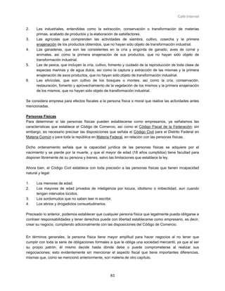 Café Internet


2.    Las industriales, entendidas como la extracción, conservación o transformación de materias
      primas, acabado de productos y la elaboración de satisfactores.
3.    Las agrícolas que comprenden las actividades de siembra, cultivo, cosecha y la primera
      enajenación de los productos obtenidos, que no hayan sido objeto de transformación industrial.
4.    Las ganaderas, que son las consistentes en la cría y engorda de ganado, aves de corral y
      animales, así como la primera enajenación de sus productos, que no hayan sido objeto de
      transformación industrial.
5.    Las de pesca, que incluyen la cría, cultivo, fomento y cuidado de la reproducción de toda clase de
      especies marinas y de agua dulce, así como la captura y extracción de las mismas y la primera
      enajenación de esos productos, que no hayan sido objeto de transformación industrial.
6.    Las silvícolas, que son cultivo de los bosques o montes; así como la cría, conservación,
      restauración, fomento y aprovechamiento de la vegetación de los mismos y la primera enajenación
      de los mismos, que no hayan sido objeto de transformación industrial.

Se considera empresa para efectos fiscales a la persona física o moral que realice las actividades antes
mencionadas.

Personas Físicas
Para determinar si las personas físicas pueden establecerse como empresarios, ya señalamos las
características que establece el Código de Comercio, así como el Código Fiscal de la Federación; sin
embargo, es necesario precisar las disposiciones que señala el Código Civil para el Distrito Federal en
Materia Común y para toda la república en Materia Federal, en relación con las personas físicas.

Dicho ordenamiento señala que la capacidad jurídica de las personas físicas se adquiere por el
nacimiento y se pierde por la muerte, y que el mayor de edad (18 años cumplidos) tiene facultad para
disponer libremente de su persona y bienes, salvo las limitaciones que establece la ley.

Ahora bien, el Código Civil establece con toda precisión a las personas físicas que tienen incapacidad
natural y legal:

1.    Los menores de edad.
2.    Los mayores de edad privados de inteligencia por locura, idiotismo o imbecilidad, aun cuando
      tengan intervalos lúcidos.
3.    Los sordomudos que no saben leer ni escribir.
4.    Los ebrios y drogadictos consuetudinarios.

Precisado lo anterior, podemos establecer que cualquier persona física que legalmente pueda obligarse a
contraer responsabilidades y tener derechos puede con libertad establecerse como empresario, es decir,
crear su negocio, cumpliendo adicionalmente con las disposiciones del Código de Comercio.


En términos generales, la persona física tiene mayor amplitud para hacer negocios al no tener que
cumplir con toda la serie de obligaciones formales a que le obliga una sociedad mercantil, ya que al ser
su propio patrón, él mismo decide hasta dónde debe o puede comprometerse al realizar sus
negociaciones; esto evidentemente sin mencionar el aspecto fiscal que tiene importantes diferencias,
mismas que, como se mencionó anteriormente, son materia de otro capítulo.



                                                  83
 