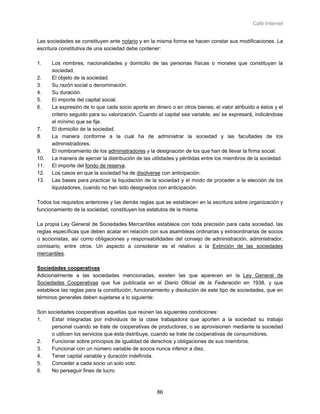Café Internet


Las sociedades se constituyen ante notario y en la misma forma se hacen constar sus modificaciones. La
escritura constitutiva de una sociedad debe contener:

1.    Los nombres, nacionalidades y domicilio de las personas físicas o morales que constituyan la
      sociedad.
2.    El objeto de la sociedad.
3.    Su razón social o denominación.
4.    Su duración.
5.    El importe del capital social.
6.    La expresión de lo que cada socio aporte en dinero o en otros bienes; el valor atribuido a éstos y el
      criterio seguido para su valorización. Cuando el capital sea variable, así se expresará, indicándose
      el mínimo que se fije.
7.    El domicilio de la sociedad.
8.    La manera conforme a la cual ha de administrar la sociedad y las facultades de los
      administradores.
9.    El nombramiento de los administradores y la designación de los que han de llevar la firma social.
10.   La manera de ejercer la distribución de las utilidades y pérdidas entre los miembros de la sociedad.
11.   El importe del fondo de reserva.
12.   Los casos en que la sociedad ha de disolverse con anticipación.
13.   Las bases para practicar la liquidación de la sociedad y el modo de proceder a la elección de los
      liquidadores, cuando no han sido designados con anticipación.

Todos los requisitos anteriores y las demás reglas que se establecen en la escritura sobre organización y
funcionamiento de la sociedad, constituyen los estatutos de la misma.

La propia Ley General de Sociedades Mercantiles establece con toda precisión para cada sociedad, las
reglas específicas que deben acatar en relación con sus asambleas ordinarias y extraordinarias de socios
o accionistas, así como obligaciones y responsabilidades del consejo de administración, administrador,
comisario, entre otros. Un aspecto a considerar es el relativo a la Extinción de las sociedades
mercantiles.

Sociedades cooperativas
Adicionalmente a las sociedades mencionadas, existen las que aparecen en la Ley General de
Sociedades Cooperativas que fue publicada en el Diario Oficial de la Federación en 1938, y que
establece las reglas para la constitución, funcionamiento y disolución de este tipo de sociedades, que en
términos generales deben sujetarse a lo siguiente:

Son sociedades cooperativas aquellas que reúnen las siguientes condiciones:
1.    Estar integradas por individuos de la clase trabajadora que aporten a la sociedad su trabajo
     personal cuando se trate de cooperativas de productores; o se aprovisionen mediante la sociedad
     o utilicen los servicios que ésta distribuye, cuando se trate de cooperativas de consumidores.
2.    Funcionar sobre principios de igualdad de derechos y obligaciones de sus miembros.
3.    Funcionar con un número variable de socios nunca inferior a diez.
4.    Tener capital variable y duración indefinida.
5.    Conceder a cada socio un solo voto.
6.    No perseguir fines de lucro.



                                                   86
 