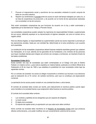 Café Internet


7.    Procurar el mejoramiento social y económico de sus asociados mediante la acción conjunta de
      éstos en una obra colectiva.
8.    Repartir sus rendimientos a prorrata entre los socios en razón del tiempo trabajado por cada uno, si
      se trata de cooperativas de producción; y de acuerdo con el monto de las operaciones realizadas
      con la sociedad, en las de consumo.

Sólo serán sociedades cooperativas las que funcionen de acuerdo con la ley y estén autorizadas y
registradas por la Secretaría de Trabajo y Previsión Social.

Las sociedades cooperativas pueden adoptar los regímenes de responsabilidad limitada o suplementada
de sus socios, debiendo expresar en su denominación el régimen adoptado, así como el número de su
registro oficial.

Para los efectos legales, la responsabilidad es suplementada cuando los socios respondan a prorrata por
las operaciones sociales, hasta por una cantidad fija, determinada en el acta constitutiva o por acuerdo
de la asamblea.

La constitución de las sociedades cooperativas deberá hacerse mediante asamblea general que celebren
los interesados, en la cual, además de los generales de los fundadores y los nombres de las personas
que hayan resultado electas para integrar por primera vez consejos y comisiones, se insertará el texto de
las bases constitutivas.

Sociedades Civiles (S.C.)
Existe también otro tipo de sociedades que están contempladas en el Código Civil para el Distrito
Federal, en materia común, y para toda la república en materia federal, publicado en el Diario Oficial de la
Federación el 26 de mayo de 1928 y que establece la posibilidad de crear sociedades civiles bajo las
siguientes normas:

Por un contrato de sociedad, los socios se obligan mutuamente a combinar sus recursos o sus esfuerzos
para la realización de un fin común, de carácter económico, pero que no constituya una especulación
comercial.

La aportación de los socios puede consistir en una cantidad de dinero u otros bienes.

El contrato de sociedad debe constar por escrito, pero básicamente en escritura pública cuando algún
socio transfiera a la sociedad bienes cuya enajenación deba hacerse en escritura pública.

El contrato de la sociedad debe contener:

1.    Los nombres y apellidos de los otorgantes que son capaces de obligarse.
2.    La razón social.
3.    El objeto de la sociedad.
4.    El importe del capital social y la aportación con que cada socio debe contribuir.

Dicho contrato de sociedad debe inscribirse en el Registro de Sociedades Civiles para que produzca
efectos contra terceros, y sin poder modificar sino por consentimiento unánime de los socios.



                                                    87
 
