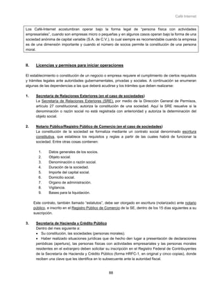 Café Internet


Los Café-Internet acostumbran operar bajo la forma legal de “persona física con actividades
empresariales”, cuando son empresas micro o pequeñas y en algunos casos operan bajo la forma de una
sociedad anónima de capital variable (S.A. de C.V.), lo cual siempre es recomendable cuando la empresa
es de una dimensión importante y cuando el número de socios permite la constitución de una persona
moral.



II.    Licencias y permisos para iniciar operaciones

El establecimiento o constitución de un negocio o empresa requiere el cumplimiento de ciertos requisitos
y trámites legales ante autoridades gubernamentales, privadas y sociales. A continuación se enumeran
algunas de las dependencias a las que deberá acudirse y los trámites que deben realizarse:

1.     Secretaría de Relaciones Exteriores (en el caso de sociedades)
       La Secretaría de Relaciones Exteriores (SRE), por medio de la Dirección General de Permisos,
       artículo 27 constitucional, autoriza la constitución de una sociedad. Aquí la SRE resuelve si la
       denominación o razón social no está registrada con anterioridad y autoriza la determinación del
       objeto social.

2.     Notario Público/Registro Público de Comercio (en el caso de sociedades)
       La constitución de la sociedad se formaliza mediante un contrato social denominado escritura
       constitutiva, que establece los requisitos y reglas a partir de las cuales habrá de funcionar la
       sociedad. Entre otras cosas contienen:

         1.    Datos generales de los socios.
         2.    Objeto social.
         3.    Denominación o razón social.
         4.    Duración de la sociedad.
         5.    Importe del capital social.
         6.    Domicilio social.
         7.    Organo de administración.
         8.    Vigilancia.
         9.    Bases para la liquidación.

      Este contrato, también llamado “estatutos”, debe ser otorgado en escritura (notarizado) ante notario
      público, e inscrito en el Registro Público de Comercio de la SE, dentro de los 15 días siguientes a su
      suscripción.

3.     Secretaría de Hacienda y Crédito Público
       Dentro del mes siguiente a:
       • Su constitución, las sociedades (personas morales).
       • Haber realizado situaciones jurídicas que de hecho den lugar a presentación de declaraciones
       periódicas (apertura), las personas físicas con actividades empresariales y las personas morales
       residentes en el extranjero deben solicitar su inscripción en el Registro Federal de Contribuyentes
       de la Secretaría de Hacienda y Crédito Público (forma HRFC-1, en original y cinco copias), donde
       reciben una clave que les identifica en lo subsecuente ante la autoridad fiscal.


                                                     88
 