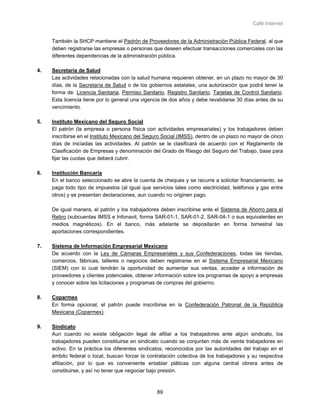 Café Internet


     También la SHCP mantiene el Padrón de Proveedores de la Administración Pública Federal, al que
     deben registrarse las empresas o personas que deseen efectuar transacciones comerciales con las
     diferentes dependencias de la administración pública.

4.   Secretaría de Salud
     Las actividades relacionadas con la salud humana requieren obtener, en un plazo no mayor de 30
     días, de la Secretaría de Salud o de los gobiernos estatales, una autorización que podrá tener la
     forma de: Licencia Sanitaria, Permiso Sanitario, Registro Sanitario, Tarjetas de Control Sanitario.
     Esta licencia tiene por lo general una vigencia de dos años y debe revalidarse 30 días antes de su
     vencimiento.

5.   Instituto Mexicano del Seguro Social
     El patrón (la empresa o persona física con actividades empresariales) y los trabajadores deben
     inscribirse en el Instituto Mexicano del Seguro Social (IMSS), dentro de un plazo no mayor de cinco
     días de iniciadas las actividades. Al patrón se le clasificará de acuerdo con el Reglamento de
     Clasificación de Empresas y denominación del Grado de Riesgo del Seguro del Trabajo, base para
     fijar las cuotas que deberá cubrir.

6.   Institución Bancaria
     En el banco seleccionado se abre la cuenta de cheques y se recurre a solicitar financiamiento, se
     paga todo tipo de impuestos (al igual que servicios tales como electricidad, teléfonos y gas entre
     otros) y se presentan declaraciones, aun cuando no originen pago.

     De igual manera, el patrón y los trabajadores deben inscribirse ante el Sistema de Ahorro para el
     Retiro (subcuentas IMSS e Infonavit, forma SAR-01-1, SAR-01-2, SAR-04-1 o sus equivalentes en
     medios magnéticos). En el banco, más adelante se depositarán en forma bimestral las
     aportaciones correspondientes.

7.   Sistema de Información Empresarial Mexicano
     De acuerdo con la Ley de Cámaras Empresariales y sus Confederaciones, todas las tiendas,
     comercios, fábricas, talleres o negocios deben registrarse en el Sistema Empresarial Mexicano
     (SIEM) con lo cual tendrán la oportunidad de aumentar sus ventas, acceder a información de
     proveedores y clientes potenciales, obtener información sobre los programas de apoyo a empresas
     y conocer sobre las licitaciones y programas de compras del gobierno.

8.   Coparmex
     En forma opcional, el patrón puede inscribirse en la Confederación Patronal de la República
     Mexicana (Coparmex).

9.   Sindicato
     Aun cuando no existe obligación legal de afiliar a los trabajadores ante algún sindicato, los
     trabajadores pueden constituirse en sindicato cuando se conjunten más de veinte trabajadores en
     activo. En la práctica los diferentes sindicatos, reconocidos por las autoridades del trabajo en el
     ámbito federal o local, buscan forzar la contratación colectiva de los trabajadores y su respectiva
     afiliación, por lo que es conveniente entablar pláticas con alguna central obrera antes de
     constituirse, y así no tener que negociar bajo presión.



                                                  89
 