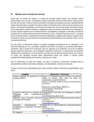 Café Internet



IV.     Métodos para el estudio de mercado

Ahora bien, la manera de integrar un estudio de mercado puede hacerse con distintos medios
documentales. Por una parte, es necesario recopilar información existente sobre el tema, desde el punto
de vista del mercado. A esto se le llama información de fuentes secundarias y proviene, generalmente de
instituciones abocadas a recopilar documentos, datos e información sobre cada uno de los sectores de su
interés. Las Cámaras Industriales o de Comercio de cada ramo son las que reciben información directa
de sus agremiados y publican informes y estadísticas sobre los sectores productivos de su competencia.
A la par, órganos oficiales como el Instituto Nacional de Estadística, Geografía e Informática, los bancos
de desarrollo como Banco Nacional de Comercio Exterior, S.N.C., Nacional Financiera, S.N.C. y la propia
banca comercial publican regularmente información estadística y estudios sobre diversos sectores de la
economía en donde se puede obtener las características fundamentales de las ramas de interés para el
inversionista potencial.

Por otra parte, la información primaria es aquélla investigada precisamente por el interesado o por
personal contratado por él, y se obtiene mediante entrevistas o encuestas a los clientes potenciales o
existentes o bien a través de la facturación, para los negocios ya en operación, con el fin de detectar
algunos rasgos de interés para una investigación específica. A través de un ordenamiento de preguntas
debidamente encauzadas con el fin de abarcar una visión clara de algunos puntos precisos de su interés,
se recibe una respuesta concreta sobre determinados temas que ayuden a conocer ciertas
características indispensables de los bienes o servicios por vender.

Con la combinación de estos dos medios, es como se conjunta la información necesaria para el
procesamiento, análisis de los datos recabados y con ello elaborar un estudio de mercado.

Fuentes de información especializada para el giro (revistas, folletos, instituciones especializadas, entre
otras):

                 NOMBRE                             DIRECCIÓN Y TELÉFONO
      Cámara Nacional de Comercio de la Sector 3 / Proveedores para la industria y el comercio
      Ciudad de México                  donde se atiende, entre otras, las áreas de
                                        computación y equipo electrónico.
                                        Sector 5 / Servicios, donde se incluye el mantenimiento
                                        y limpieza.

                                               Reforma 42, Centro México 06040 D. F.
                                               Tel. 55.92.26.77, 55.92.26.65
                                               Fax 55.92.35.71
      Asociación Nacional de la Industria de   Insurgentes Sur 1677-304. Col. Guadalupe Inn. México
      Programas       para      computadoras   01020 D. F.
      (ANIPCO)                                 Tel. 56.62.36.32 y 56.63.35.10
      AMECOP (antes Asociación Mexicana        Horacio 1855 piso 6 Col. Chapultepec Morales. México
      del Código del Productor)                11570 D.F.
                                               Tel. 53.95.20.44
                                               amecop@iserve.net.mx
      Asociación     Latinoamericana      de   Moscú 69, Col. Jardines Bellavista, Tlalnepantla México
      Profesionales en Seguridad Informática   54054.
      (ALAPSI)                                 Tel. 53.98.77.05
                                               maalapsi@mpsnet.com.mx
      PC Magazine                              Revista Norteamericana que se encuentra a la venta en

                                                    9
 