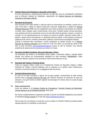 Café Internet


10.   Instituto Nacional de Estadística, Geografía e Informática
      Al iniciar operaciones y posteriormente cada año, se debe dar aviso de manifestación estadística
      ante la Dirección General de Estadística, dependiente del Instituto Nacional de Estadística,
      Geografía e Informática (INEGI).

11.   Secretaría de Economía
      Esta secretaría (SE) debe verificar y autorizar todos los instrumentos de medidas y pesas que se
      usen como base u objeto de alguna transacción comercial. Reglamenta y registra las Normas
      Oficiales Mexicanas (NOM) que son obligatorias para ciertos productos (instrumentos de medición
      y prueba, ropa y calzado, salud, contaminantes, entre otros). También existen normas opcionales,
      cuya adopción permite la autorización para el uso del sello oficial de garantía, siempre y cuando se
      cumplan con las especificaciones de un sistema de control de calidad. Asimismo puede emitir, a
      petición y según previa comprobación, un certificado oficial de calidad. La SE estipula y controla los
      registros de las marcas, nombres comerciales, patentes y otras formas de propiedad industrial.
      Cuando la empresa tiene accionistas o socios extranjeros se deberá inscribir en el Registro
      Nacional de Inversión Extranjera que se lleva en la SE. Por último, se recomienda visitar el sitio
      web de esta secretaría www.contactopyme.gob.mx porque en ella se localizan muy diversos
      programas de apoyo para las empresas que radican en el país.

12.   Secretaría del Medio Ambiente, Recursos Naturales y Pesca
      Las empresas que emitan a la atmósfera olores, gases, o partículas sólidas o líquidas deben
      solicitar una licencia de funcionamiento expedida por esta secretaría (SEMARNAP). Estas
      emisiones deberán sujetarse a los parámetros máximos permitidos por la ley.

13.   Secretaría del Trabajo y Previsión Social
      Todos los negocios deben cumplir con el Reglamento Federal de Seguridad, Higiene y Medio
      Ambiente de Trabajo y Normas Relativas que se presenta en el capítulo sobre Instalaciones:
      ubicación y servicios auxiliares y en los Anexos de este documento.

14.   Comisión Nacional del Agua
      En caso de no estar conectado a alguna red de agua potable y alcantarillado se debe solicitar
      permiso ante la Comisión Nacional del Agua para obtener derechos de extracción de agua del
      subsuelo, y de igual manera se deben registrar las descargas. En ambos casos se origina el pago
      de derechos.

15.   Otras autorizaciones
      Como las relativas a la Comisión Federal de Competencia, Comisión Federal de Electricidad,
      Instituto Mexicano de la Propiedad Industrial, entre otras.

      De manera complementaria le sugerimos consultar la sección de trámites obligatorios que presenta
      el subsistema Primer contacto en el sitio web www.contactopyme.gob.mx

      Para el caso de una empresa, en este giro, que se instale en el Distrito Federal se deberá prestar
      especial atención a lo señalado a continuación:




                                                    90
 