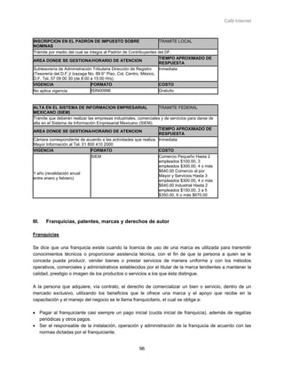 Café Internet



INSCRIPCION EN EL PADRON DE IMPUESTO SOBRE                         TRAMITE LOCAL
NOMINAS
Trámite por medio del cual se integra al Padrón de Contribuyentes del DF.
                                                                   TIEMPO APROXIMADO DE
AREA DONDE SE GESTIONA/HORARIO DE ATENCION
                                                                   RESPUESTA
Subtesorería de Administración Tributaria Dirección de Registro    Inmediata
(Tesorería del D.F.)/ Izazaga No. 89 6° Piso, Col. Centro, México,
D.F. Tel. 57 09 00 30 (de 8:00 a 15:00 Hrs)
VIGENCIA                       FORMATO                             COSTO
No aplica vigencia             ISIN00996                           Gratuito



ALTA EN EL SISTEMA DE INFORMACION EMPRESARIAL                      TRAMITE FEDERAL
MEXICANO (SIEM)
Trámite que deberán realizar las empresas industriales, comerciales y de servicios para darse de
alta en el Sistema de Información Empresarial Mexicano (SIEM).
                                                                   TIEMPO APROXIMADO DE
AREA DONDE SE GESTIONA/HORARIO DE ATENCION
                                                                   RESPUESTA
Cámara correspondiente de acuerdo a las actividades que realiza. Inmediata
Mayor Información al Tel. 01 800 410 2000
VIGENCIA                       FORMATO                             COSTO
                               SIEM                               Comercio Pequeño Hasta 2
                                                                   empleados $100.00, 3
                                                                   empleados $300.00, 4 o más
                                                                   $640.00 Comercio al por
1 año (revalidación anual
                                                                   Mayor y Servicios Hasta 3
entre enero y febrero)
                                                                   empleados $300.00, 4 o más
                                                                   $640.00 Industrial Hasta 2
                                                                   empleados $150.00, 3 a 5
                                                                   $350.00, 6 o más $670.00




III.   Franquicias, patentes, marcas y derechos de autor

Franquicias

Se dice que una franquicia existe cuando la licencia de uso de una marca es utilizada para transmitir
conocimientos técnicos o proporcionar asistencia técnica, con el fin de que la persona a quien se le
conceda pueda producir, vender bienes o prestar servicios de manera uniforme y con los métodos
operativos, comerciales y administrativos establecidos por el titular de la marca tendientes a mantener la
calidad, prestigio o imagen de los productos o servicios a los que ésta distingue.

A la persona que adquiere, vía contrato, el derecho de comercializar un bien o servicio, dentro de un
mercado exclusivo, utilizando los beneficios que le ofrece una marca y el apoyo que recibe en la
capacitación y el manejo del negocio se le llama franquicitario, el cual se obliga a:

• Pagar al franquiciante casi siempre un pago inicial (cuota inicial de franquicia), además de regalías
  periódicas y otros pagos.
• Ser el responsable de la instalación, operación y administración de la franquicia de acuerdo con las
  normas dictadas por el franquiciante.


                                                        96
 