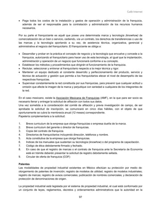 Café Internet


• Paga todos los costos de la instalación y gastos de operación y administración de la franquicia,
  además de ser el responsable para la contratación y administración de los recursos humanos
  necesarios.

Por su parte el franquiciante es aquél que posee una determinada marca y tecnología (knowhow) de
comercialización de un bien o servicio, cediendo, vía un contrato, los derechos de transferencias o uso de
las marcas y la tecnología aportando a su vez, de asistencia técnica, organizativa, gerencial y
administrativa al negocio del franquicitario. El franquiciante se obliga a:

• Desarrollar y probar en la práctica el concepto de negocio y la tecnología que envuelve y concede a la
  franquicia, autorizando al franquicitario para hacer uso de esta tecnología, al igual que la implantación,
  administración y operación de un negocio que funcionará conforme a su concepto.
• Establecer los métodos y procedimientos que dirigirán el funcionamiento de la franquicia.
• Reclutar, seleccionar y entrenar al franquicitario respecto a la mejor técnica y rigor.
• Mantener un equipo dedicado al constante desarrollo y perfeccionamiento del producto, servicio y
  técnica de actuación y gestión que permita a los franquicitarios elevar el nivel de desempeño de las
  respectivas franquicias.
• Supervisar constantemente la red constituida por sus franquicias, para prevenir que cualquier actitud u
  omisión que afecte la imagen de la marca y perjudique con seriedad a cualquiera de los integrantes de
  la red.

En el caso mexicano, existe la Asociación Mexicana de Franquicias (AMF), en la que para ser socio es
necesario llenar y entregar la solicitud de afiliación con todos sus datos.
Una vez sometida a la consideración del comité de afiliación y previa investigación de campo, de ser
aprobada la solicitud de inscripción, se comunicará en cinco días hábiles, con el objeto de que
oportunamente se cubra la membresía anual (12 meses) correspondiente.
Papelería complementaria a la solicitud:

1.    Breve curriculum de la empresa que otorga franquicias o empresa dueña de la marca.
2.    Breve curriculum del gerente o director de franquicias.
3.    Copia del contrato de franquicia.
4.    Directorios de franquicitarios incluyendo dirección, teléfonos y nombre.
5.    Acta constitutiva de la empresa que otorga franquicias.
6.    Indices de los manuales que sustentan su tecnología (knowhow) o del programa de capacitación.
7.    Código de ética debidamente firmado y fechado.
8.    En caso de que el registro de marcas o el contrato de franquicia ante la Secretaría de Economía
      esté en trámite deberán presentar la solicitud de registro debidamente sellada.
9.    Circular de oferta de franquicia (COF)

Patentes
Las modalidades de propiedad industrial existentes en México efectúan su protección por medio de:
otorgamiento de patentes de invención; registro de modelos de utilidad; registro de modelos industriales;
registro de marcas; registro de avisos comerciales; publicación de nombres comerciales; y declaración de
protección de denominaciones de origen.

La propiedad industrial está legislada por el sistema de propiedad industrial, el cual está conformado por
un conjunto de leyes, reglamentos, decretos y ordenamientos administrativos que la autoridad en la

                                                    97
 