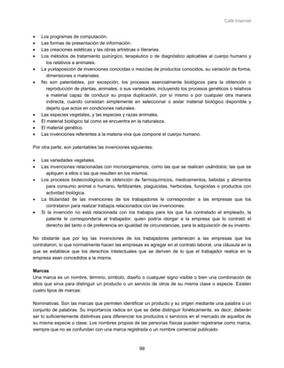 Café Internet


•   Los programas de computación.
•   Las formas de presentación de información.
•   Las creaciones estéticas y las obras artísticas o literarias.
•   Los métodos de tratamiento quirúrgico, terapéutico o de diagnóstico aplicables al cuerpo humano y
       los relativos a animales.
•   La yuxtaposición de invenciones conocidas o mezclas de productos conocidos, su variación de forma,
       dimensiones o materiales.
•   No son patentables, por excepción, los procesos esencialmente biológicos para la obtención o
       reproducción de plantas, animales, o sus variedades, incluyendo los procesos genéticos o relativos
       a material capaz de conducir su propia duplicación, por sí mismo o por cualquier otra manera
       indirecta, cuando consistan simplemente en seleccionar o aislar material biológico disponible y
       dejarlo que actúe en condiciones naturales.
•   Las especies vegetales, y las especies y razas animales.
•   El material biológico tal como se encuentra en la naturaleza.
•   El material genético.
•   Las invenciones referentes a la materia viva que compone el cuerpo humano.

Por otra parte, son patentables las invenciones siguientes:

•   Las variedades vegetales.
•   Las invenciones relacionadas con microorganismos, como las que se realicen usándolos; las que se
      apliquen a ellos o las que resulten en los mismos.
•   Los procesos biotecnológicos de obtención de farmoquímicos, medicamentos, bebidas y alimentos
      para consumo animal o humano, fertilizantes, plaguicidas, herbicidas, fungicidas o productos con
      actividad biológica.
•   La titularidad de las invenciones de los trabajadores le corresponden a las empresas que los
      contrataron para realizar trabajos relacionados con las invenciones.
•   Si la invención no está relacionada con los trabajos para los que fue contratado el empleado, la
      patente le correspondería al trabajador, quien podría otorgar a la empresa que lo contrató el
      derecho del tanto o de preferencia en igualdad de circunstancias, para la adquisición de su invento.

No obstante que por ley las invenciones de los trabajadores pertenecen a las empresas que los
contrataron, lo que normalmente hacen las empresas es agregar en el contrato laboral, una cláusula en la
que se establece que los derechos intelectuales que se deriven de lo que el trabajador realice en la
empresa sean concedidos a la misma.

Marcas
Una marca es un nombre, término, símbolo, diseño o cualquier signo visible o bien una combinación de
ellos que sirva para distinguir un producto o un servicio de otros de su misma clase o especie. Existen
cuatro tipos de marcas:

Nominativas. Son las marcas que permiten identificar un producto y su origen mediante una palabra o un
conjunto de palabras. Su importancia radica en que se debe distinguir fonéticamente, es decir, deberán
ser lo suficientemente distintivas para diferenciar los productos o servicios en el mercado de aquellos de
su misma especie o clase. Los nombres propios de las personas físicas pueden registrarse como marca,
siempre que no se confundan con una marca registrada o un nombre comercial publicado.



                                                    99
 