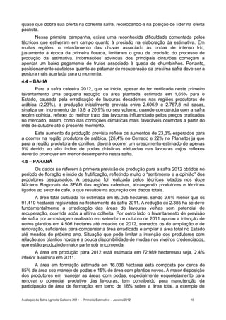 quase que dobra sua oferta na corrente safra, recolocando-a na posição de líder na oferta
paulista.
       Nessa primeira campanha, existe uma reconhecida dificuldade comentada pelos
técnicos que estiveram em campo quanto à precisão na elaboração da estimativa. Em
muitas regiões, o retardamento das chuvas associado às ondas de intenso frio,
justamente à época da primeira florada, limitaram o grau de precisão do processo de
produção da estimativa. Informações advindas dos principais cinturões começam a
apontar um baixo pegamento de frutos associado à queda de chumbinhos. Portanto,
posicionamento cauteloso quanto ao patamar de recuperação da próxima safra deve ser a
postura mais acertada para o momento.
4.4 – BAHIA
       Para a safra cafeeira 2012, que se inicia, apesar de ter verificado neste primeiro
levantamento uma pequena redução da área plantada, estimada em 1,65% para o
Estado, causada pela erradicação de lavouras decadentes nas regiões produtoras de
arábica (2,23%), a produção inicialmente prevista entre 2.606,9 e 2.767,8 mil sacas,
sinaliza um incremento de 13,8 a 20,9% no seu volume, quando comparada com a safra
recém colhida, reflexo do melhor trato das lavouras influenciado pelos preços praticados
no mercado, assim, como das condições climáticas mais favoráveis ocorridas a partir do
mês de outubro até o presente momento.
      Este aumento da produção prevista reflete os aumentos de 23,3% esperados para
a ocorrer na região produtora de arábica, (26,4% no Cerrado e 22% no Planalto) já que
para a região produtora de conillon, deverá ocorrer um crescimento estimado de apenas
5% devido ao alto índice de podas drásticas efetuadas nas lavouras cujos reflexos
deverão promover um menor desempenho nesta safra.
4.5 – PARANÁ
       Os dados se referem à primeira previsão de produção para a safra 2012 obtidos no
período de floração e inicio de frutificação, refletindo muito o “sentimento e a opinião” dos
produtores pesquisados. A pesquisa foi realizada pelos técnicos lotados nos doze
Núcleos Regionais da SEAB das regiões cafeeiras, abrangendo produtores e técnicos
ligados ao setor de café, e que resultou na apuração dos dados totais.
       A área total cultivada foi estimada em 89.025 hectares, sendo 2,6% menor que os
91.410 hectares registrados no fechamento da safra 2011. A redução de 2.385 ha se deve
fundamentalmente a erradicação das áreas de lavouras velhas sem potencial de
recuperação, ocorrida após a última colheita. Por outro lado o levantamento de previsão
de safra por amostragem realizado em setembro e outubro de 2011 apurou a intenção de
novos plantios em 4.506 hectares até meados de 2012, somados os de ampliação e de
renovação, suficientes para compensar a área erradicada e ampliar a área total no Estado
até meados do próximo ano. Situação que pode limitar a intenção dos produtores com
relação aos plantios novos é a pouca disponibilidade de mudas nos viveiros credenciados,
que estão produzindo maior parte sob encomenda.
        A área em produção para 2012 está estimada em 72.989 hectaresou seja, 2,4%
inferior à colhida em 2011.
        A área em formação estimada em 16.036 hectares está composta por cerca de
85% de área sob manejo de podas e 15% de área com plantios novos. A maior disposição
dos produtores em manejar as áreas com podas, especialmente esqueletamento para
renovar o potencial produtivo das lavouras, tem contribuído para manutenção da
participação de área de formação, em torno de 18% sobre a área total, a exemplo do

Avaliação da Safra Agrícola Cafeeira 2011 - Primeira Estimativa – Janeiro/2012       10
 