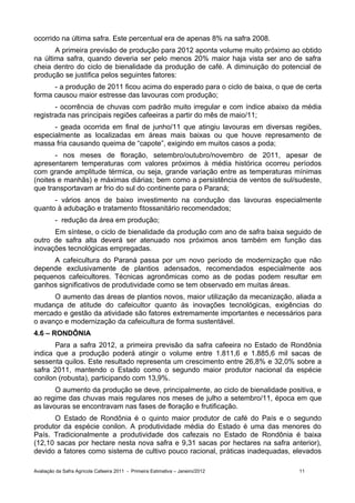 ocorrido na última safra. Este percentual era de apenas 8% na safra 2008.
       A primeira previsão de produção para 2012 aponta volume muito próximo ao obtido
na última safra, quando deveria ser pelo menos 20% maior haja vista ser ano de safra
cheia dentro do ciclo de bienalidade da produção de café. A diminuição do potencial de
produção se justifica pelos seguintes fatores:
      - a produção de 2011 ficou acima do esperado para o ciclo de baixa, o que de certa
forma causou maior estresse das lavouras com produção;
       - ocorrência de chuvas com padrão muito irregular e com índice abaixo da média
registrada nas principais regiões cafeeiras a partir do mês de maio/11;
      - geada ocorrida em final de junho/11 que atingiu lavouras em diversas regiões,
especialmente as localizadas em áreas mais baixas ou que houve represamento de
massa fria causando queima de “capote”, exigindo em muitos casos a poda;
       - nos meses de floração, setembro/outubro/novembro de 2011, apesar de
apresentarem temperaturas com valores próximos à média histórica ocorreu períodos
com grande amplitude térmica, ou seja, grande variação entre as temperaturas mínimas
(noites e manhãs) e máximas diárias; bem como a persistência de ventos de sul/sudeste,
que transportavam ar frio do sul do continente para o Paraná;
      - vários anos de baixo investimento na condução das lavouras especialmente
quanto à adubação e tratamento fitossanitário recomendados;
         - redução da área em produção;
      Em síntese, o ciclo de bienalidade da produção com ano de safra baixa seguido de
outro de safra alta deverá ser atenuado nos próximos anos também em função das
inovações tecnológicas empregadas.
     A cafeicultura do Paraná passa por um novo período de modernização que não
depende exclusivamente de plantios adensados, recomendados especialmente aos
pequenos cafeicultores. Técnicas agronômicas como as de podas podem resultar em
ganhos significativos de produtividade como se tem observado em muitas áreas.
      O aumento das áreas de plantios novos, maior utilização da mecanização, aliada a
mudança de atitude do cafeicultor quanto às inovações tecnológicas, exigências do
mercado e gestão da atividade são fatores extremamente importantes e necessários para
o avanço e modernização da cafeicultura de forma sustentável.
4.6 – RONDÔNIA
       Para a safra 2012, a primeira previsão da safra cafeeira no Estado de Rondônia
indica que a produção poderá atingir o volume entre 1.811,6 e 1.885,6 mil sacas de
sessenta quilos. Este resultado representa um crescimento entre 26,8% e 32,0% sobre a
safra 2011, mantendo o Estado como o segundo maior produtor nacional da espécie
conilon (robusta), participando com 13,9%.
       O aumento da produção se deve, principalmente, ao ciclo de bienalidade positiva, e
ao regime das chuvas mais regulares nos meses de julho a setembro/11, época em que
as lavouras se encontravam nas fases de floração e frutificação.
      O Estado de Rondônia é o quinto maior produtor de café do País e o segundo
produtor da espécie conilon. A produtividade média do Estado é uma das menores do
País. Tradicionalmente a produtividade dos cafezais no Estado de Rondônia é baixa
(12,10 sacas por hectare nesta nova safra e 9,31 sacas por hectares na safra anterior),
devido a fatores como sistema de cultivo pouco racional, práticas inadequadas, elevados

Avaliação da Safra Agrícola Cafeeira 2011 - Primeira Estimativa – Janeiro/2012    11
 