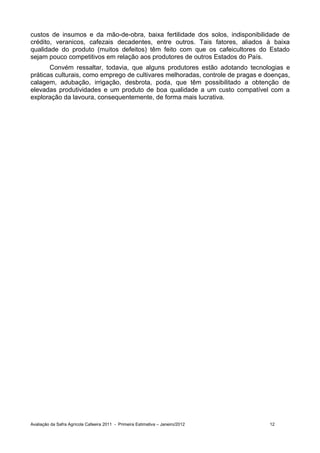 custos de insumos e da mão-de-obra, baixa fertilidade dos solos, indisponibilidade de
crédito, veranicos, cafezais decadentes, entre outros. Tais fatores, aliados à baixa
qualidade do produto (muitos defeitos) têm feito com que os cafeicultores do Estado
sejam pouco competitivos em relação aos produtores de outros Estados do País.
       Convém ressaltar, todavia, que alguns produtores estão adotando tecnologias e
práticas culturais, como emprego de cultivares melhoradas, controle de pragas e doenças,
calagem, adubação, irrigação, desbrota, poda, que têm possibilitado a obtenção de
elevadas produtividades e um produto de boa qualidade a um custo compatível com a
exploração da lavoura, consequentemente, de forma mais lucrativa.




Avaliação da Safra Agrícola Cafeeira 2011 - Primeira Estimativa – Janeiro/2012   12
 