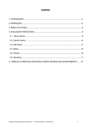 SUMÁRIO



1. INTRODUÇÃO.................................................................................................................5

2. PRODUÇÃO.....................................................................................................................5

3. ÁREA CULTIVADA...........................................................................................................6

4. AVALIAÇÃO POR ESTADO.............................................................................................6

 4.1. Minas Gerais ..............................................................................................................6

 4.2. Espírito Santo..............................................................................................................8

 4.3. São Paulo....................................................................................................................9

 4.4. Bahia..........................................................................................................................10

 4.5. Paraná........................................................................................................................10

 4.6. Rondônia.................................................................................................................. 11

5. TABELAS E GRÁFICOS DOS RESULTADOS OBTIDOS NO LEVANTAMENTO........13




Avaliação da Safra Agrícola Cafeeira 2011 - Primeira Estimativa – Janeiro/2012                                              4
 