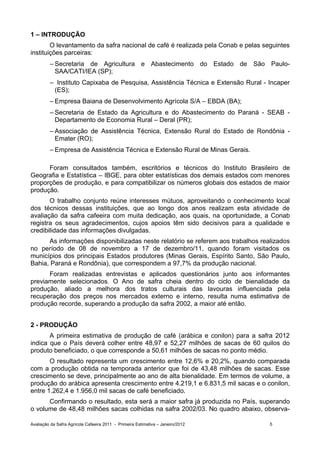 1 – INTRODUÇÃO
        O levantamento da safra nacional de café é realizada pela Conab e pelas seguintes
instituições parceiras:
         – Secretaria de Agricultura e Abastecimento do Estado de São Paulo-
           SAA/CATI/IEA (SP);
         – Instituto Capixaba de Pesquisa, Assistência Técnica e Extensão Rural - Incaper
          (ES);
         – Empresa Baiana de Desenvolvimento Agrícola S/A – EBDA (BA);
         – Secretaria de Estado da Agricultura e do Abastecimento do Paraná - SEAB -
           Departamento de Economia Rural – Deral (PR);
         – Associação de Assistência Técnica, Extensão Rural do Estado de Rondônia -
           Emater (RO);
         – Empresa de Assistência Técnica e Extensão Rural de Minas Gerais.

      Foram consultados também, escritórios e técnicos do Instituto Brasileiro de
Geografia e Estatística – IBGE, para obter estatísticas dos demais estados com menores
proporções de produção, e para compatibilizar os números globais dos estados de maior
produção.
       O trabalho conjunto reúne interesses mútuos, aproveitando o conhecimento local
dos técnicos dessas instituições, que ao longo dos anos realizam esta atividade de
avaliação da safra cafeeira com muita dedicação, aos quais, na oportunidade, a Conab
registra os seus agradecimentos, cujos apoios têm sido decisivos para a qualidade e
credibilidade das informações divulgadas.
      As informações disponibilizadas neste relatório se referem aos trabalhos realizados
no período de 08 de novembro a 17 de dezembro/11, quando foram visitados os
municípios dos principais Estados produtores (Minas Gerais, Espírito Santo, São Paulo,
Bahia, Paraná e Rondônia), que correspondem a 97,7% da produção nacional.
      Foram realizadas entrevistas e aplicados questionários junto aos informantes
previamente selecionados. O Ano de safra cheia dentro do ciclo de bienalidade da
produção, aliado a melhora dos tratos culturais das lavouras influenciada pela
recuperação dos preços nos mercados externo e interno, resulta numa estimativa de
produção recorde, superando a produção da safra 2002, a maior até então.


2 - PRODUÇÃO
       A primeira estimativa de produção de café (arábica e conilon) para a safra 2012
indica que o País deverá colher entre 48,97 e 52,27 milhões de sacas de 60 quilos do
produto beneficiado, o que corresponde a 50,61 milhões de sacas no ponto médio.
       O resultado representa um crescimento entre 12,6% e 20,2%, quando comparada
com a produção obtida na temporada anterior que foi de 43,48 milhões de sacas. Esse
crescimento se deve, principalmente ao ano de alta bienalidade. Em termos de volume, a
produção do arábica apresenta crescimento entre 4.219,1 e 6.831,5 mil sacas e o conilon,
entre 1.262,4 e 1.956,0 mil sacas de café beneficiado.
      Confirmando o resultado, esta será a maior safra já produzida no País, superando
o volume de 48,48 milhões sacas colhidas na safra 2002/03. No quadro abaixo, observa-

Avaliação da Safra Agrícola Cafeeira 2011 - Primeira Estimativa – Janeiro/2012    5
 