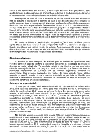 e com a não continuidade das mesmas, a fecundação das flores ficou prejudicada, com
queda de flores e não pegamento de chumbinhos, reduzindo a produtividade das lavouras
e restringindo seu potencial produtivo em safra de bienalidade alta.
       Nas regiões da Zona da Mata e Rio Doce, as chuvas tiveram início em meados do
mês de outubro e propiciaram a abertura de duas a três boas floradas nos cafezais da
região, sendo as duas primeiras as mais vigorosas, sinalizando uniformidade na produção
dos frutos para a safra que se inicia. O excesso de chuvas a partir do mês de novembro,
acompanhado de ventos fortes e baixas temperaturas, prejudicou o pegamento de flores e
frutos e abriu caminho para ataques de Phoma nos cafezais localizados nas regiões mais
altas, uma vez que as pulverizações preventivas não puderam ser realizadas a contento,
em razão das chuvas continuadas na região. Para as regiões mais quentes, o clima é
considerado extremamente satisfatório para o desenvolvimento vegetativo e produtivo das
lavouras.
       No Norte de Minas e Jequitinhonha, as precipitações foram benéficas para a
região. Houve boa taxa de fecundação e vingamento das flores, sobretudo, da segunda
florada, ocorrida em sua maioria no mês de outubro. Até o momento não houve relatos de
danos aos frutos, que se encontram em fase de chumbinho, causados pela proliferação
de microrganismos resultante do longo período de umidade.


Situação das lavouras
       A despeito da forte estiagem, de maneira geral os cafezais se apresentam bem
vestidos, com bom aspecto sanitário e nutricional, sem sinais de infestação de pragas ou
doenças de maior relevância. Tal condição reflete a significativa melhora dos tratos
culturais, consequência dos bons preços do café no mercado que fazem com que os
produtores intensifiquem os cuidados com as lavouras objetivando aumento da
produtividade. Nas lavouras localizadas em regiões de maior altitude houve relatos
pontuais de ocorrências de phoma e mancha aureolada, o que teria contribuído para
aumentar o abortamento dos frutos. Lavouras se encontram na fase de transição de
chumbinho para frutos em início de granação.
Estimativa de produção Safra
        A produção de Minas Gerais está estimada em 26.335.499 sacas de café na safra
2012, com variação percentual de 3,01% para mais ou para menos. A produtividade
média do estado atingiu 25,84 sacas de café por hectare. Em comparação com a safra
anterior, a estimativa sinaliza um aumento da produção cafeeira em 18,73%. Quando
comparamos a produção das safras 2010 e 2012, safras de bienalidade positiva,
constatamos aumento de 4,69% na produção do Estado. Este aumento se deve
basicamente a bienalidade positiva da cultura e a melhora dos tratos culturais das
lavouras, incentivados pela recuperação dos preços de comercialização do café. Tal
crescimento só não foi maior em razão das intercorrências climáticas observadas em
algumas regiões do Estado, que podem restringir o potencial produtivo das lavouras na
atual safra. Tais ocorrências serão monitoradas pela equipe técnica da CONAB nos
próximos levantamentos.
      No Cerrado Mineiro, espera-se para a safra 2012, um incremento na produção da
ordem de 40,0%, comparativamente à safra anterior. A área de café em produção teve um
aumento de 5,8% e a produtividade 32,4%, passando de 24,85 sacas/ha em 2011, para
32,88 sacas/ha em 2012. Este incremento na produção de café na região do Cerrado
Mineiro para safra agrícola 2012, se deve basicamente a bienalidade positiva da cultura e
a expansão da área de café em produção, pela incorporação de novas áreas que se

Avaliação da Safra Agrícola Cafeeira 2011 - Primeira Estimativa – Janeiro/2012    7
 