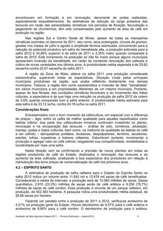 encontravam em formação e em renovação, decorrente de podas realizadas,
especialmente esqueletamentos. As estimativas de redução da carga produtiva das
lavouras em razão das adversidades climáticas nos períodos de floração, fecundação e
pegamento de chumbinhos, têm sido compensadas pelo aumento de área de café em
produção na região.
       Nas regiões Sul e Centro Oeste de Minas, apesar de todas as intempéries
climáticas ocorridas no decorrer de 2011, tais como: seca prolongada, chuvas de granizo,
geadas nos meses de julho e agosto e amplitude térmica acentuada, concorrendo para a
redução do potencial produtivo em safra de bienalidade alta, a produção estimada para a
safra 2012 é 24,86% superior à da safra de 2011 e 3,35% maior quando comparada à
safra de 2010. Este incremento na produção só não foi maior porque alguns municípios
apresentam inversão da bienalidade, em razão da constante renovação dos cafezais e
cultivo de novas variedades nos últimos anos. A produtividade média esperada é de 25,62
sacas/ha contra 20,67 sacas/ha da safra 2011.
       A região da Zona da Mata, obteve na safra 2011 uma produção considerada
extraordinária, superando todas as expectativas. Situação vivida pelos principais
municípios produtores da região, que acaba refletindo diretamente nos demais
municípios. Todavia, a região tem como característica a inversão do fator “bienalidade”
em vários municípios e em propriedades diferentes de um mesmo município. Portanto,
apesar da boa florada, das condições climáticas favoráveis e do incremento dos tratos
culturais, a expectativa é de que haja uma redução na produção da safra 2012 da ordem
de 2,6% quando comparada com a safra anterior. A produtividade média estimada para
esta safra é de 23,12 sc/ha, contra 24,18 sc/ha na safra 2011.
Considerações finais
        Entusiasmados com o bom momento da cafeicultura, em especial com a diferença
de preços – ágio, entre os cafés de melhor qualidade para aqueles classificados como
bebida inferior, boa parte dos cafeicultores mineiros continuam investindo no plantio,
renovação e na recuperação das lavouras – análise de solo, corretivos, adubação,
manejo, podas e tratos culturais, bem como, na melhoria da qualidade da bebida do café
a ser colhido – derriçadeiras portáteis, lavadores, despolpadores, terreiros, secadores,
estufas, tulhas, roçadeiras e tratores cafeeiros. Vislumbram portanto, incrementar a
produção e agregar valor ao café colhido, resgatando sua competitividade, rentabilidade e
lucratividade por mais uma safra.
      Nesta direção vem se confirmando a previsão de novos plantios em todas as
regiões produtoras de café do Estado, destinados a renovação das lavouras e ao
aumento da área cultivada, sinalizando a boa expectativa dos produtores em relação à
manutenção dos bons preços de comercialização do café nos próximos anos.
4.2 – ESPÍRITO SANTO
       A estimativa de produção da safra cafeeira para o Estado do Espírito Santo na
safra 2012 indica um volume entre 11.642 mil e 12.478 mil sacas de café beneficiadas.
Considerando a média do intervalo, a produção será de 12.060 milhões de sacas. Desse
quantitativo, 2.810 (23,3%) milhões de sacas serão de café arábica e 9.250 (76,7%)
milhões de sacas de café conilon. Essa produção é oriunda de um parque cafeeiro, em
produção, de 452.383 hectares. A pesquisa indica uma produtividade média estadual, de
26,66 sacas por hectare.
      Fazendo um paralelo entre a produção de 2011 e 2012, verifica-se acréscimo de
4,21% na produção geral do Estado. Houve decréscimo de 9,57% para o café arábica e
acréscimo de 8,90% para o café conilon. O decréscimo de produção para o arábica,

Avaliação da Safra Agrícola Cafeeira 2011 - Primeira Estimativa – Janeiro/2012    8
 