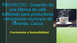 z
PROYECTO: Creación de
una fábrica de café
liofilizado para productores
campesinos municipio de
Miranda, Cauca
Crecimiento y Sostenibilidad
 