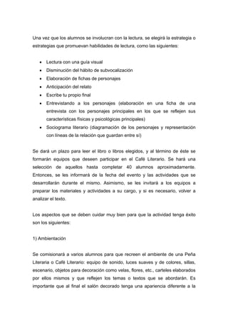 Una vez que los alumnos se involucran con la lectura, se elegirá la estrategia o
estrategias que promuevan habilidades de lectura, como las siguientes:


   •   Lectura con una guía visual
   •   Disminución del hábito de subvocalización
   •   Elaboración de fichas de personajes
   •   Anticipación del relato
   •   Escribe tu propio final
   •   Entrevistando a los personajes (elaboración en una ficha de una
       entrevista con los personajes principales en los que se reflejen sus
       características físicas y psicológicas principales)
   •   Sociograma literario (diagramación de los personajes y representación
       con líneas de la relación que guardan entre sí)


Se dará un plazo para leer el libro o libros elegidos, y al término de éste se
formarán equipos que deseen participar en el Café Literario. Se hará una
selección de aquellos hasta completar 40 alumnos aproximadamente.
Entonces, se les informará de la fecha del evento y las actividades que se
desarrollarán durante el mismo. Asimismo, se les invitará a los equipos a
preparar los materiales y actividades a su cargo, y si es necesario, volver a
analizar el texto.


Los aspectos que se deben cuidar muy bien para que la actividad tenga éxito
son los siguientes:


1) Ambientación


Se comisionará a varios alumnos para que recreen el ambiente de una Peña
Literaria o Café Literario: equipo de sonido, luces suaves y de colores, sillas,
escenario, objetos para decoración como velas, flores, etc., carteles elaborados
por ellos mismos y que reflejen los temas o textos que se abordarán. Es
importante que al final el salón decorado tenga una apariencia diferente a la
 