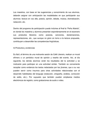 Los maestros, con base en las sugerencias y conocimiento de sus alumnos,
deberán asignar con anticipación las modalidades en que participarán sus
alumnos: lectura en voz alta, poesía, opinión, debate, música, dramatización,
redacción, etc.


Dentro del programa de participación puede incluirse al final la “Peña Abierta”,
en donde los maestros y alumnos presentan espontáneamente en el escenario
sus   productos    literarios   como   poesías,    canciones,    declamaciones,
representaciones, etc., que aunque no giren en torno a la lectura propuesta,
contribuyen a desarrollar las competencias lingüísticas.


4) Productos y evidencias


Es fácil, al término de una motivante sesión de Café Literario, realizar un mural
efímero o un periódico mural de opinión y reseña del evento. Así, al día
siguiente, los demás alumnos verán los resultados del la actividad y se
motivarán para participar en una actividad similar. También es conveniente
recopilar como evidencia los textos redactados por los jóvenes, que a su vez
pueden servir como insumos para otras actividades relacionadas con el
desarrollo habilidades del lenguaje (redacción, ortografía, análisis, corrección
de estilo, etc.). Por supuesto que también pueden emplearse medios
electrónicos de registro, como grabaciones de audio o video.
 
