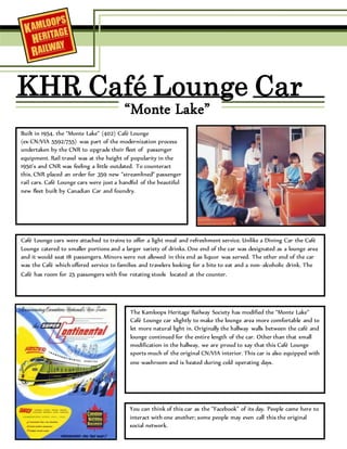KHR Café Lounge Car
“Monte Lake”
Built in 1954, the “Monte Lake” (402) Café Lounge
(ex-CN/VIA 5592/755) was part of the modernization process
undertaken by the CNR to upgrade their fleet of passenger
equipment. Rail travel was at the height of popularity in the
1950’s and CNR was feeling a little outdated. To counteract
this, CNR placed an order for 359 new “streamlined” passenger
rail cars. Café Lounge cars were just a handful of the beautiful
new fleet built by Canadian Car and foundry.
Café Lounge cars were attached to trains to offer a light meal and refreshment service. Unlike a Dining Car the Café
Lounge catered to smaller portions and a larger variety of drinks. One end of the car was designated as a lounge area
and it would seat 18 passengers. Minors were not allowed in this end as liquor was served. The other end of the car
was the Café which offered service to families and travelers looking for a bite to eat and a non-alcoholic drink. The
Café has room for 25 passengers with five rotating stools located at the counter.
The Kamloops Heritage Railway Society has modified the “Monte Lake”
Café Lounge car slightly to make the lounge area more comfortable and to
let more natural light in. Originally the hallway walls between the café and
lounge continued for the entire length of the car. Other than that small
modification in the hallway, we are proud to say that this Café Lounge
sports much of the original CN/VIA interior. This car is also equipped with
one washroom and is heated during cold operating days.
You can think of this car as the “Facebook” of its day. People came here to
interact with one another; some people may even call this the original
social network.
 