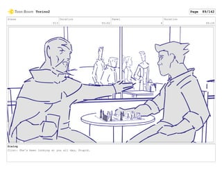 Scene
013
Duration
05:02
Panel
4
Duration
00:20
Dialog
Clint: She's been looking at you all day, Stupid.
Torino2 Page 89/142
 