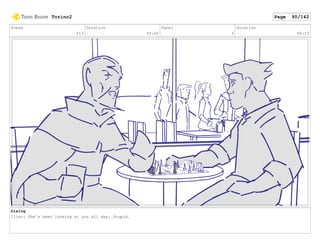 Scene
013
Duration
05:02
Panel
5
Duration
00:23
Dialog
Clint: She's been looking at you all day, Stupid.
Torino2 Page 90/142
 