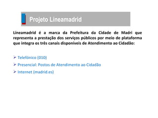 Líneamadrid é a marca da Prefeitura da Cidade de Madri que representa a prestação dos serviços públicos por meio de plataforma que integra os três canais disponíveis de Atendimento ao Cidadão: Telefónico (010) Presencial: Postos de Atendimento ao Cidadão  Internet (madrid.es) Projeto Líneamadrid 