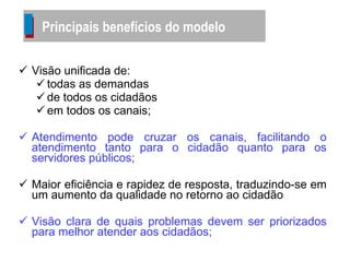 Visão unificada de: todas as demandas  de todos os cidadãos  em todos os canais; Atendimento pode cruzar os canais, facilitando o atendimento tanto para o cidadão quanto para os servidores públicos; Maior eficiência e rapidez de resposta, traduzindo-se em um aumento da qualidade no retorno ao cidadão Visão clara de quais problemas devem ser priorizados para melhor atender aos cidadãos; Principais benefícios do modelo 