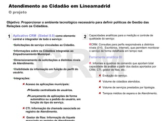 CRM Atendimento ao Cidadão em Líneamadrid O projeto Aplicativo CRM  (Siebel 8.0)   como elemento central e integrador de todo o serviço: Solicitações de serviço vinculadas ao Cidadão.  Informações sobre os Cidadãos integradas ao  Empadronamiento  Municipal . Dimensionamento de solicitações a distintos níveis de Atendimento. Visibilidade da informação em função do perfil do usuário. Integrações: Acesso às aplicações municipais:  Gestão centralizada de usuários.  Lançamento de aplicações de forma automática ou a pedido do usuário, em função do tipo do serviço. CTI. Informação da chamada associada ao registro de Atendimento. Gestor de filas: Informação do tíquete associada ao registro de Atendimento. 1 Capacidades analíticas para a medição e controle de qualidade do serviço: CRM. Consultas para perfis responsáveis a distintos níveis (010,  Escritórios, Internet), que permitem monitorar o serviço de forma detalhada em tempo real. Ferramenta analítica BI . Informes e quadros de comando que aportam total capacidade de análise a partir dos dados aportados por CRM, CTI, gestor de filas, etc.: Evolução do serviço. Volume de cidadãos atendidos. Volume de serviços prestados por tipologia. Tempos médios de espera e de Atendimento. 2 Objetivo: Proporcionar o ambiente tecnológico necessário para definir políticas de Gestão das Relações com os Cidadãos. 