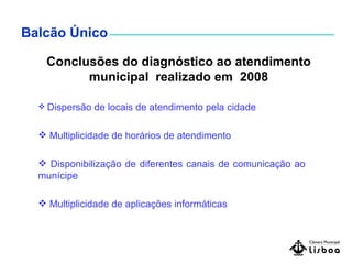 Balcão Único Conclusões do diagnóstico ao atendimento municipal  realizado em  2008 Dispersão de locais de atendimento pela cidade Multiplicidade de horários de atendimento Disponibilização de diferentes canais de comunicação ao munícipe  Multiplicidade de aplicações informáticas 