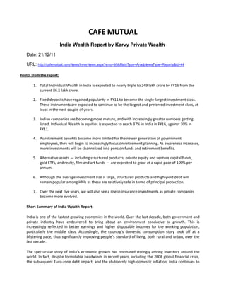CAFE MUTUAL
                          India Wealth Report by Karvy Private Wealth
   Date: 21/12/11

   URL: http://cafemutual.com/News/InnerNews.aspx?srno=95&MainType=Ana&NewsType=Reports&id=44

Points from the report:

       1. Total Individual Wealth in India is expected to nearly triple to 249 lakh crore by FY16 from the
          current 86.5 lakh crore.

       2. Fixed deposits have regained popularity in FY11 to become the single-largest investment class.
          These instruments are expected to continue to be the largest and preferred investment class, at
          least in the next couple of years.

       3. Indian companies are becoming more mature, and with increasingly greater numbers getting
          listed. Individual Wealth in equities is expected to reach 37% in India in FY16, against 30% in
          FY11.

       4. As retirement benefits become more limited for the newer generation of government
          employees, they will begin to increasingly focus on retirement planning. As awareness increases,
          more investments will be channelized into pension funds and retirement benefits.

       5. Alternative assets — including structured products, private equity and venture capital funds,
          gold ETFs, and realty, film and art funds — are expected to grow at a rapid pace of 100% per
          annum.

       6. Although the average investment size is large, structured products and high yield debt will
          remain popular among HNIs as these are relatively safe in terms of principal protection.

       7. Over the next five years, we will also see a rise in insurance investments as private companies
          become more evolved.

   Short Summary of India Wealth Report

   India is one of the fastest-growing economies in the world. Over the last decade, both government and
   private industry have endeavored to bring about an environment conducive to growth. This is
   increasingly reflected in better earnings and higher disposable incomes for the working population,
   particularly the middle class. Accordingly, the country’s domestic consumption story took off at a
   blistering pace, thus significantly improving people’s standard of living, both rural and urban, over the
   last decade.

   The spectacular story of India’s economic growth has resonated strongly among investors around the
   world. In fact, despite formidable headwinds in recent years, including the 2008 global financial crisis,
   the subsequent Euro-zone debt impact, and the stubbornly high domestic inflation, India continues to
 