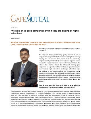 30 Apr 2015
‘We hold on to good companies even if they are trading at higher
valuations’
Ravi Samalad
Atul Bhole, Fund Manager, Tata Mutual Fund talks to Cafemutual about his investment style, about
Tata P/E Equity Fund, his favorite book and more.
Describe your investment approach and how it has evolved
over time?
We believe in buying and holding quality companies run by
competent management which are compounding their earnings
steadily. If we observe the Indian markets historically,
companies with growth visibility have delivered superior returns
with better consistency than value or turnaround ideas. We
believe that market should be bifurcated among good
companies with growth visibility and not-so-good companies
with financial, legal, competitive challenges rather than large
cap midcap or defensives-cyclical etc. Companies having
secular growth opportunities with track record of decent capital
allocation and good return should continue to outperform over a
time with much lesser volatility. Over a period, this approach has
worked very well and our belief has got engrained deeper and
deeper.
How do you generate ideas and what is your selection
process before an idea gets added to the portfolio?
Idea generation happens from numerous sources – it may be by observing the change in public behavior,
from general reading, from feedback of investee companies, from sell-side analyst or internal research
team, etc. Any new idea is evaluated on parameters like management quality in terms of integrity,
capabilities, business focus and the industry potential and so on. Then the company is studied for its past
capital allocation patterns, margin defense, ROE profile and cash generation etc. We also meet or speak
to the management and competitors to gauge the opportunity and company’s strategy for growth. Based
on the inputs, the estimates for next 1-2 years are prepared to arrive at the valuations. If the valuations are
attractive for given level of growth and returns or there is re-rating possibility we may add the stock to the
 