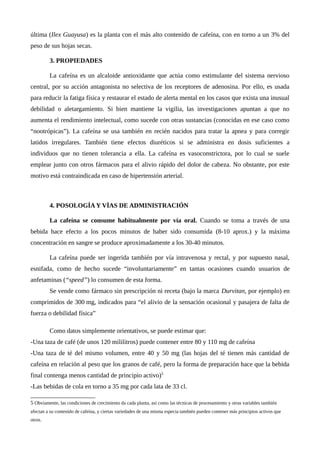 última (Ilex Guayusa) es la planta con el más alto contenido de cafeína, con en torno a un 3% del
peso de sus hojas secas.
3. PROPIEDADES
La cafeína es un alcaloide antioxidante que actúa como estimulante del sistema nervioso
central, por su acción antagonista no selectiva de los receptores de adenosina. Por ello, es usada
para reducir la fatiga física y restaurar el estado de alerta mental en los casos que exista una inusual
debilidad o aletargamiento. Si bien mantiene la vigilia, las investigaciones apuntan a que no
aumenta el rendimiento intelectual, como sucede con otras sustancias (conocidas en ese caso como
“nootrópicas”). La cafeína se usa también en recién nacidos para tratar la apnea y para corregir
latidos irregulares. También tiene efectos diuréticos si se administra en dosis suficientes a
individuos que no tienen tolerancia a ella. La cafeína es vasoconstrictora, por lo cual se suele
emplear junto con otros fármacos para el alivio rápido del dolor de cabeza. No obstante, por este
motivo está contraindicada en caso de hipertensión arterial.
4. POSOLOGÍA Y VÍAS DE ADMINISTRACIÓN
La cafeína se consume habitualmente por vía oral. Cuando se toma a través de una
bebida hace efecto a los pocos minutos de haber sido consumida (8-10 aprox.) y la máxima
concentración en sangre se produce aproximadamente a los 30-40 minutos.
La cafeína puede ser ingerida también por vía intravenosa y rectal, y por supuesto nasal,
esnifada, como de hecho sucede “involuntariamente” en tantas ocasiones cuando usuarios de
anfetaminas (“speed”) lo consumen de esta forma.
Se vende como fármaco sin prescripción ni receta (bajo la marca Durvitan, por ejemplo) en
comprimidos de 300 mg, indicados para “el alivio de la sensación ocasional y pasajera de falta de
fuerza o debilidad física”
Como datos simplemente orientativos, se puede estimar que:
-Una taza de café (de unos 120 mililitros) puede contener entre 80 y 110 mg de cafeína
-Una taza de té del mismo volumen, entre 40 y 50 mg (las hojas del té tienen más cantidad de
cafeína en relación al peso que los granos de café, pero la forma de preparación hace que la bebida
final contenga menos cantidad de principio activo)5
-Las bebidas de cola en torno a 35 mg por cada lata de 33 cl.
5 Obviamente, las condiciones de crecimiento da cada planta, así como las técnicas de procesamiento y otras variables también
afectan a su contenido de cafeína, y ciertas variedades de una misma especia también pueden contener más principios activos que
otros.
 