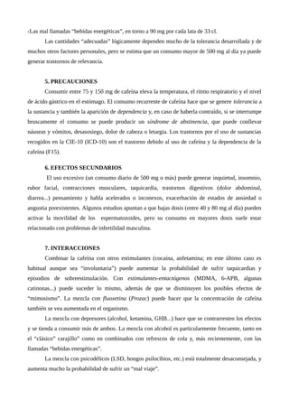 -Las mal llamadas “bebidas energéticas”, en torno a 90 mg por cada lata de 33 cl.
Las cantidades “adecuadas” lógicamente dependen mucho de la tolerancia desarrollada y de
muchos otros factores personales, pero se estima que un consumo mayor de 500 mg al día ya puede
generar trastornos de relevancia.
5. PRECAUCIONES
Consumir entre 75 y 150 mg de cafeína eleva la temperatura, el ritmo respiratorio y el nivel
de ácido gástrico en el estómago. El consumo recurrente de cafeína hace que se genere tolerancia a
la sustancia y también la aparición de dependencia y, en caso de haberla contraído, si se interrumpe
bruscamente el consumo se puede producir un síndrome de abstinencia, que puede conllevar
náuseas y vómitos, desasosiego, dolor de cabeza o letargia. Los trastornos por el uso de sustancias
recogidos en la CIE-10 (ICD-10) son el trastorno debido al uso de cafeína y la dependencia de la
cafeína (F15).
6. EFECTOS SECUNDARIOS
El uso excesivo (un consumo diario de 500 mg o más) puede generar inquietud, insomnio,
rubor facial, contracciones musculares, taquicardia, trastornos digestivos (dolor abdominal,
diarrea...) pensamiento y habla acelerados o inconexos, exacerbación de estados de ansiedad o
angustia preexistentes. Algunos estudios apuntan a que bajas dosis (entre 40 y 80 mg al día) pueden
activar la movilidad de los espermatozoides, pero su consumo en mayores dosis suele estar
relacionado con problemas de infertilidad masculina.
7. INTERACCIONES
Combinar la cafeína con otros estimulantes (cocaína, anfetamina; en este último caso es
habitual aunque sea “involuntaria”) puede aumentar la probabilidad de sufrir taquicardias y
episodios de sobreestimulación. Con estimulantes-entactógenos (MDMA, 6-APB, algunas
catinonas...) puede suceder lo mismo, además de que se disminuyen los posibles efectos de
“mimosismo”. La mezcla con fluoxetina (Prozac) puede hacer que la concentración de cafeína
también se vea aumentada en el organismo.
La mezcla con depresores (alcohol, ketamina, GHB...) hace que se contrarresten los efectos
y se tienda a consumir más de ambos. La mezcla con alcohol es particularmente frecuente, tanto en
el “clásico” carajillo” como en combinados con refrescos de cola y, más recientemente, con las
llamadas “bebidas energéticas”.
La mezcla con psicodélicos (LSD, hongos psilocibios, etc.) está totalmente desaconsejada, y
aumenta mucho la probabilidad de sufrir un “mal viaje”.
 