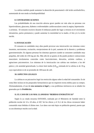 La cafeína también puede aumentar la absorción de paracetamol o del ácido acetilsalicílico,
aumentando de este modo su biodisponibilidad.
8. CONTRAINDICACIONES
Las probabilidades de una reacción adversa grave pueden ser más altas en personas con
hipertiroidismo, glaucoma, diabetes o enfermedades cardiovasculares como la angina, hipertensión
o arritmias. El consumo excesivo durante el embarazo puede dar lugar a retrasos en el crecimiento
intrauterino, partos prematuros y puede aumentar la mortalidad en la madre, el feto y/o la recién
nacida.
9. INTOXICACIÓN
El consumo en cantidades muy altas puede provocar una intoxicación con síntomas como:
insomnio, nerviosismo, excitación, enrojecimiento de la piel, aumento de la diuresis y problemas
gastrointestinales. En algunas personas los síntomas aparecen cuando se consumen cantidades muy
pequeñas, del orden de 250 mg por día. Más allá de un gramo al día puede producir contracciones
musculares involuntarias conocidas como fasciculaciones, desvaríos, arritmia cardíaca, y
agitaciones psicomotrices. Los síntomas de la intoxicación con cafeína son similares a los del
pánico y de ansiedad generalizada. La dosis letal media (LD50) estimada de la cafeína es de 10 g,
cuyo equivalente es de un promedio de 100 tazas de café.
10. ASPECTOS LEGALES
La cafeína es un psicoactivo legal sin restricción alguna sobre la edad del consumidor. Es de
venta libre incluso en los preparados farmacéuticos que no requieren receta médica para su compra.
Afortunadamente, el uso de esta sustancia es legal y a sus problemas intrínsecos no se añaden los
generados por la Prohibición.
11. EL CASO DE LAS MAL LLAMADAS “BEBIDAS ENERGÉTICAS”
Según la ya citada encuesta ESTUDES, realizada por el Ministerio de Sanidad entre la
población escolar de 14 a 18 años, el 49,7 de los chicos y el 31,1 de las chicas reconocen haber
consumido estas bebidas el último mes. Los datos son más bajos en población general, puesto que
su uso disminuye mucho con la edad.
 