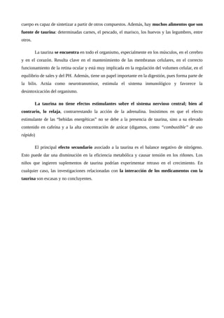 cuerpo es capaz de sintetizar a partir de otros compuestos. Además, hay muchos alimentos que son
fuente de taurina: determinadas carnes, el pescado, el marisco, los huevos y las legumbres, entre
otros.
La taurina se encuentra en todo el organismo, especialmente en los músculos, en el cerebro
y en el corazón. Resulta clave en el mantenimiento de las membranas celulares, en el correcto
funcionamiento de la retina ocular y está muy implicada en la regulación del volumen celular, en el
equilibrio de sales y del PH. Además, tiene un papel importante en la digestión, pues forma parte de
la bilis. Actúa como neurotransmisor, estimula el sistema inmunológico y favorece la
desintoxicación del organismo.
La taurina no tiene efectos estimulantes sobre el sistema nervioso central; bien al
contrario, lo relaja, contrarrestando la acción de la adrenalina. Insistimos en que el efecto
estimulante de las “bebidas energéticas” no se debe a la presencia de taurina, sino a su elevado
contenido en cafeína y a la alta concentración de azúcar (digamos, como “combustible” de uso
rápido)
El principal efecto secundario asociado a la taurina es el balance negativo de nitrógeno.
Esto puede dar una disminución en la eficiencia metabólica y causar tensión en los riñones. Los
niños que ingieren suplementos de taurina podrían experimentar retraso en el crecimiento. En
cualquier caso, las investigaciones relacionadas con la interacción de los medicamentos con la
taurina son escasas y no concluyentes.
 