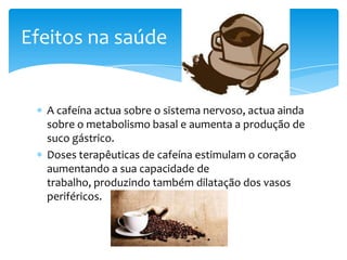 Efeitos na saúde


  A cafeína actua sobre o sistema nervoso, actua ainda
  sobre o metabolismo basal e aumenta a produção de
  suco gástrico.
  Doses terapêuticas de cafeína estimulam o coração
  aumentando a sua capacidade de
  trabalho, produzindo também dilatação dos vasos
  periféricos.
 