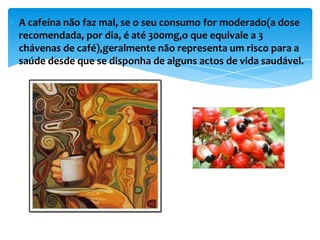 A cafeína não faz mal, se o seu consumo for moderado(a dose
recomendada, por dia, é até 300mg,o que equivale a 3
chávenas de café),geralmente não representa um risco para a
saúde desde que se disponha de alguns actos de vida saudável.
 