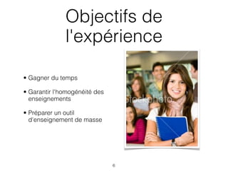 Objectifs de
              l'expérience

• Gagner du temps

• Garantir l'homogénéité des
  enseignements

• Préparer un outil
  d'enseignement de masse




                               6
 