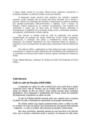 a água, tração animal ou as duas. Dessa forma, podemos caracterizar a
produção existente no Vale do Paraíba como pré-industrial.
O transporte nessa primeira fase produtiva era, também, bastante
precário, sendo realizado até em tropas de burros. Somente com o tempo o
governo investiu na construção de ferrovias. A exportação do café era realizada
por grandes corporações norte-americanas e inglesas. Com o tempo, os
Estados Unidos tornaram-se os maiores consumidores, mas também era
importante a venda que se fazia para os Países Baixos, Alemanha e
Escandinávia. A Inglaterra era a principal credora para a cafeicultura brasileira,
aumentando enormemente a dívida externa.
Aos poucos, a riqueza vinda do café foi realizando uma grande
transformação na estrutura da região Centro-Sul. Foram criados empregos,
melhorou-se a condição dos portos e instalaram-se novas formas de
transporte. Os grandes fazendeiros do Vale receberam títulos de nobreza, e
passaram a ser a principal base de apoio para o Imperador. Eram os Barões do
café.
Por volta de 1850, a cafeicultura no Vale atingiu seu auge. Vassouras foi
considerada a "capital do café". Solucionou-se os problemas de transporte com
a construção da ferrovia Dom Pedro II, tempos depois chamada de Central do
Brasil.
Fonte: Rafael Menezes, professor de História da Elite Pré-Vestibular de Porto
Alegre.
Café literário
Café no vale do Paraíba (1830-1880)
A expansão do cultivo do café no Brasil teve como ponto forte a região
conhecida como Vale do Paraíba, que se localiza entre o leste paulista e o
oeste do Estado do Rio de Janeiro. Essa região possuía boas condições
geográficas, clima adequado e regularidade das chuvas, sendo tais aspectos
de fundamental importância no cultivo do café.
O vale do Paraíba também possuía outro bom aspecto para o sucesso
do plantio do café, a facilidade no escoamento da produção das lavouras.
No entanto cabem aqui alguns esclarecimentos sobre o cultivo do café:
ao contrario da Cana de Açúcar, que necessitava de uma grande infra-estrutura
– engenhos – o café, no entanto não precisava de grandes investimentos.
Nos seus primórdios, dependia apenas de uma boa terra e de mão-de-
obra, que a principio continuava sendo a escrava. As lavouras de café nesse
 