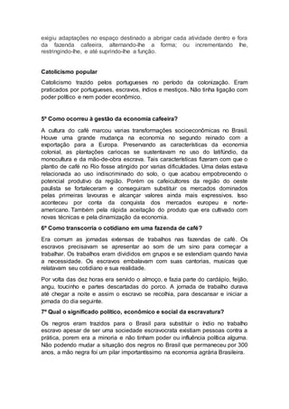 exigiu adaptações no espaço destinado a abrigar cada atividade dentro e fora
da fazenda cafeeira, alternando-lhe a forma; ou incrementando lhe,
restringindo-lhe, e até suprindo-lhe a função.
Catolicismo popular
Catolicismo trazido pelos portugueses no período da colonização. Eram
praticados por portugueses, escravos, índios e mestiços. Não tinha ligação com
poder político e nem poder econômico.
5º Como ocorreu à gestão da economia cafeeira?
A cultura do café marcou varias transformações socioeconômicas no Brasil.
Houve uma grande mudança na economia no segundo reinado com a
exportação para a Europa. Preservando as características da economia
colonial, as plantações cariocas se sustentavam no uso do latifúndio, da
monocultura e da mão-de-obra escrava. Tais características fizeram com que o
plantio de café no Rio fosse atingido por varias dificuldades. Uma delas estava
relacionada ao uso indiscriminado do solo, o que acabou empobrecendo o
potencial produtivo da região. Porém os cafeicultores da região do oeste
paulista se fortaleceram e conseguiram substituir os mercados dominados
pelas primeiras lavouras e alcançar valores ainda mais expressivos. Isso
aconteceu por conta da conquista dos mercados europeu e norte-
americano. Também pela rápida aceitação do produto que era cultivado com
novas técnicas e pela dinamização da economia.
6º Como transcorria o cotidiano em uma fazenda de café?
Era comum as jornadas extensas de trabalhos nas fazendas de café. Os
escravos precisavam se apresentar ao som de um sino para começar a
trabalhar. Os trabalhos eram divididos em grupos e se estendiam quando havia
a necessidade. Os escravos embalavam com suas cantorias, musicas que
relatavam seu cotidiano e sua realidade.
Por volta das dez horas era servido o almoço, e fazia parte do cardápio, feijão,
angu, toucinho e partes descartadas do porco. A jornada de trabalho durava
até chegar a noite e assim o escravo se recolhia, para descansar e iniciar a
jornada do dia seguinte.
7º Qual o significado político, econômico e social da escravatura?
Os negros eram trazidos para o Brasil para substituir o índio no trabalho
escravo apesar de ser uma sociedade escravocrata existiam pessoas contra a
prática, porem era a minoria e não tinham poder ou influência política alguma.
Não podendo mudar a situação dos negros no Brasil que permaneceu por 300
anos, a mão negra foi um pilar importantíssimo na economia agrária Brasileira.
 