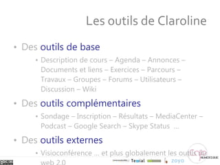Les outils de Claroline Des  outils de base Description de cours – Agenda – Annonces – Documents et liens – Exercices – Parcours – Travaux – Groupes – Forums – Utilisateurs – Discussion – Wiki Des  outils complémentaires Sondage – Inscription – Résultats – MediaCenter – Podcast – Google Search – Skype Status  … Des  outils externes Visioconférence … et plus globalement les outils du web 2.0 