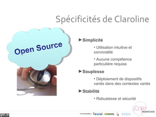 Spécificités de Claroline Simplicité Utilisation intuitive et convivialité Aucune compétence particulière requise Souplesse Déploiement de dispositifs variés dans des contextes variés Stabilité Robustesse et sécurité 