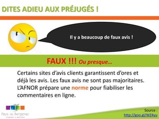 DITES ADIEU AUX PRÉJUGÉS !


                          Il y a beaucoup de faux avis !



                FAUX !!! Ou presque…
    Certains sites d’avis clients garantissent d’ores et
    déjà les avis. Les faux avis ne sont pas majoritaires.
    L’AFNOR prépare une norme pour fiabiliser les
    commentaires en ligne.

                                                                Source :
                                                   http://goo.gl/WZ4yu
 