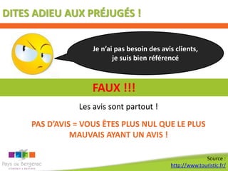DITES ADIEU AUX PRÉJUGÉS !


                    Je n’ai pas besoin des avis clients,
                           je suis bien référencé



                    FAUX !!!
                Les avis sont partout !
     PAS D’AVIS = VOUS ÊTES PLUS NUL QUE LE PLUS
               MAUVAIS AYANT UN AVIS !

                                                            Source :
                                              http://www.touristic.fr/
 