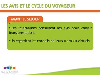 LES AVIS ET LE CYCLE DU VOYAGEUR

    AVANT LE SEJOUR
   •
   • Les internautes consultent les avis pour choisir
   leurs prestations

   • Ils regardent les conseils de leurs « amis » virtuels
 
