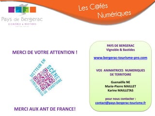 PAYS DE BERGERAC
                                    Vignoble & Bastides
MERCI DE VOTRE ATTENTION !
                             www.bergerac-tourisme-pro.com


                              VOS ANIMATRICES NUMERIQUES
                                     DE TERRITOIRE

                                      Guenaëlle NE
                                   Marie-Pierre MAILLET
                                    Karine MAILLETAS

                                    pour nous contacter :
                             contact@pays-bergerac-tourisme.fr
MERCI AUX ANT DE FRANCE!
 